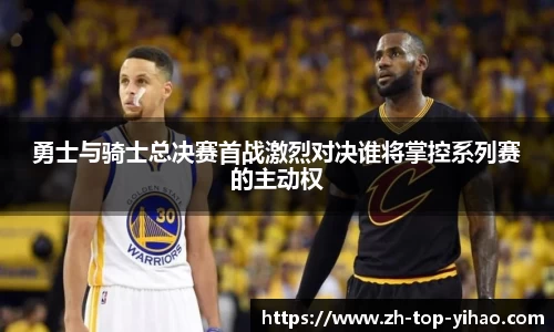 勇士与骑士总决赛首战激烈对决谁将掌控系列赛的主动权