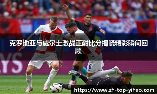 克罗地亚与威尔士激战正酣比分揭晓精彩瞬间回顾