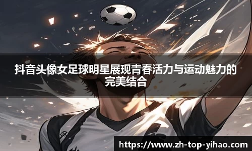 抖音头像女足球明星展现青春活力与运动魅力的完美结合