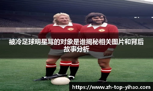 被冷足球明星骂的对象是谁揭秘相关图片和背后故事分析